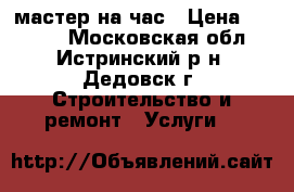 мастер на час › Цена ­ 1 000 - Московская обл., Истринский р-н, Дедовск г. Строительство и ремонт » Услуги   